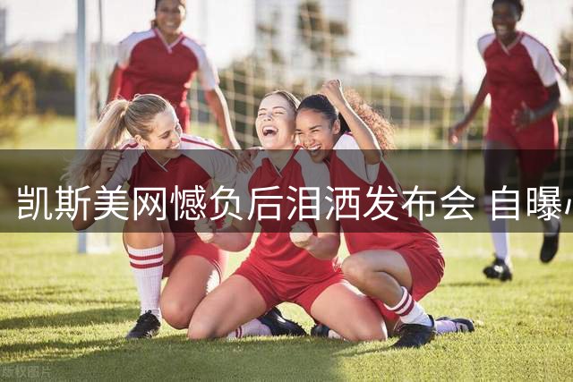 凯斯美网憾负后泪洒发布会 自曝心理困境引共鸣