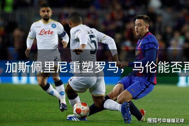 加斯佩里尼重塑罗马，马伦能否再创辉煌？